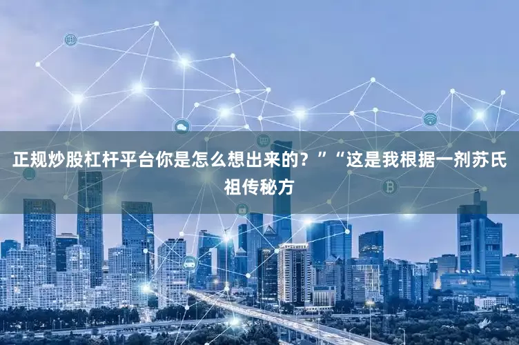 正规炒股杠杆平台你是怎么想出来的？”“这是我根据一剂苏氏祖传秘方