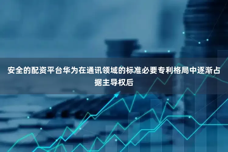 安全的配资平台华为在通讯领域的标准必要专利格局中逐渐占据主导权后