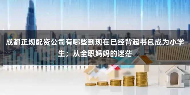 成都正规配资公司有哪些到现在已经背起书包成为小学生；从全职妈妈的迷茫